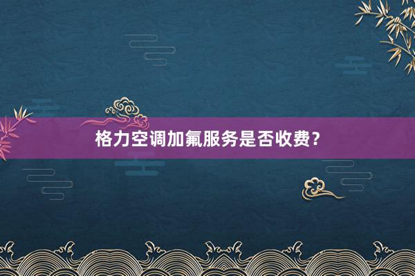 格力空调加氟服务是否收费？